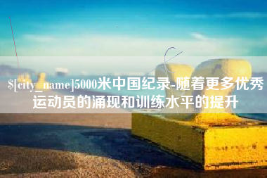 黔西南5000米中国纪录-随着更多优秀运动员的涌现和训练水平的提升