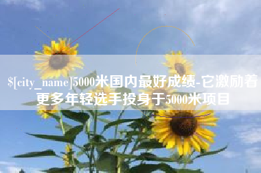 黔西南5000米国内最好成绩-它激励着更多年轻选手投身于5000米项目