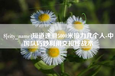 黔西南短道速滑5000米接力几个人-中国队巧妙利用交接棒战术