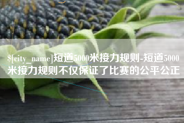 黔西南短道5000米接力规则-短道5000米接力规则不仅保证了比赛的公平公正