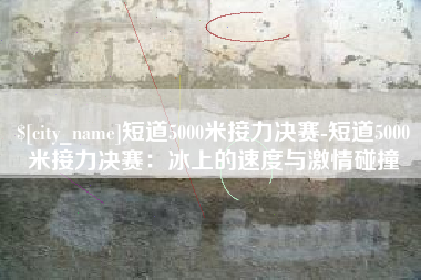 黔西南短道5000米接力决赛-短道5000米接力决赛：冰上的速度与激情碰撞