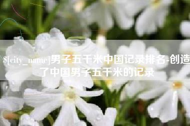 黔西南男子五千米中国记录排名-创造了中国男子五千米的记录