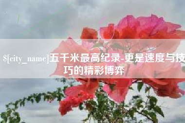 黔西南五千米最高纪录-更是速度与技巧的精彩博弈