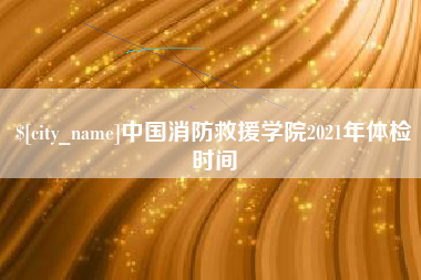 黔西南中国消防救援学院2021年体检时间