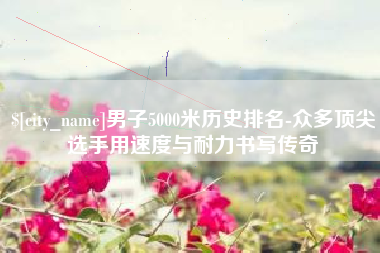黔西南男子5000米历史排名-众多顶尖选手用速度与耐力书写传奇