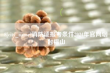 黔西南消防证报考条件2024年官网烟台福山